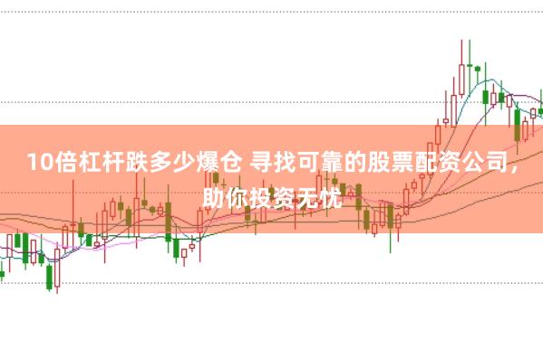 10倍杠杆跌多少爆仓 寻找可靠的股票配资公司，助你投资无忧