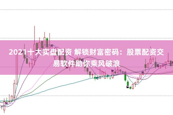 2021十大实盘配资 解锁财富密码：股票配资交易软件助你乘风破浪