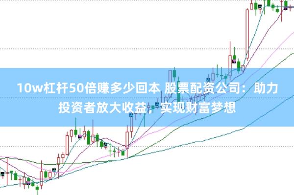 10w杠杆50倍赚多少回本 股票配资公司：助力投资者放大收益，实现财富梦想