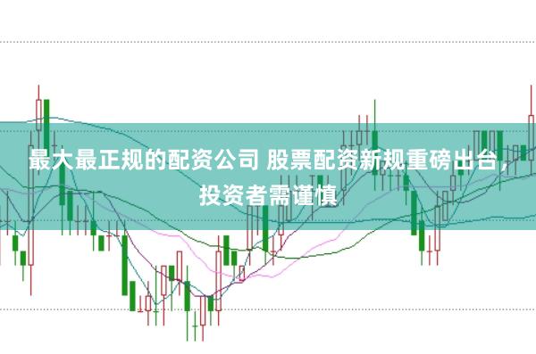 最大最正规的配资公司 股票配资新规重磅出台，投资者需谨慎