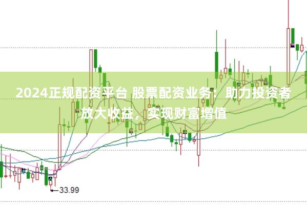2024正规配资平台 股票配资业务：助力投资者放大收益，实现财富增值