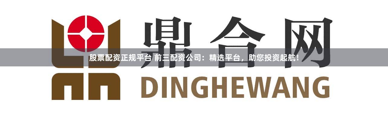 股票配资正规平台 前三配资公司：精选平台，助您投资起航！