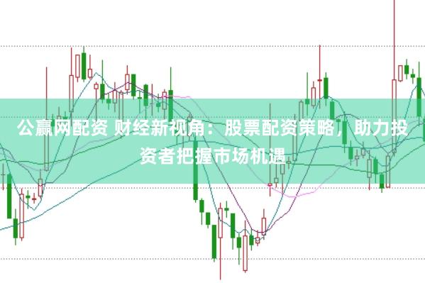 公赢网配资 财经新视角：股票配资策略，助力投资者把握市场机遇