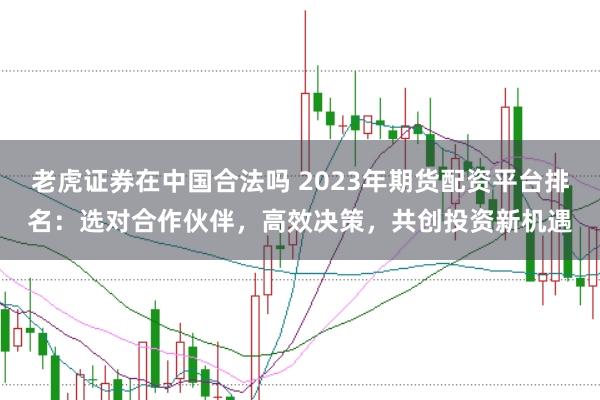 老虎证券在中国合法吗 2023年期货配资平台排名：选对合作伙伴，高效决策，共创投资新机遇