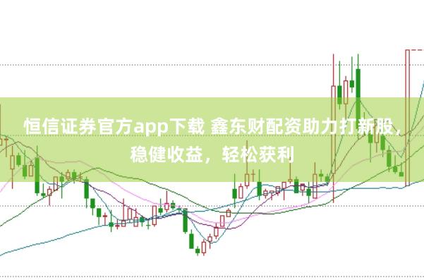 恒信证券官方app下载 鑫东财配资助力打新股，稳健收益，轻松获利