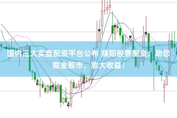 国内三大实盘配资平台公布 濮阳股票配资：助您掘金股市，放大收益！