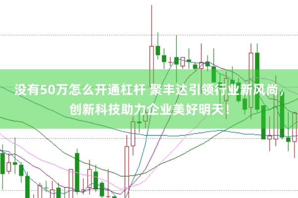 没有50万怎么开通杠杆 聚丰达引领行业新风尚，创新科技助力企业美好明天！