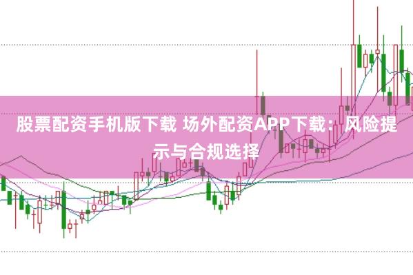 股票配资手机版下载 场外配资APP下载：风险提示与合规选择