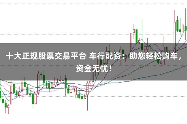 十大正规股票交易平台 车行配资:助您轻松购车,资金无忧!