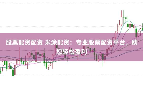 股票配资配资 米涂配资:专业股票配资平台,助您轻松盈利