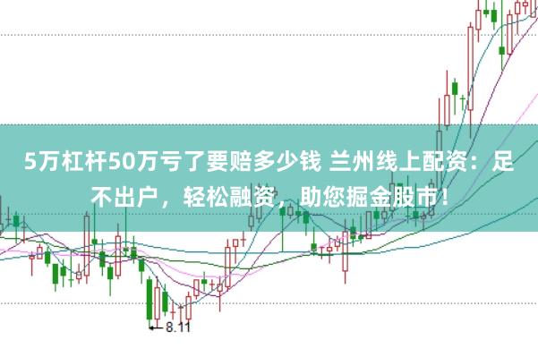5万杠杆50万亏了要赔多少钱 兰州线上配资：足不出户，轻松融资，助您掘金股市！