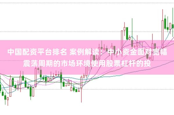 中国配资平台排名 案例解读:中小资金面对宽幅震荡周期的市场环境使用股票杠杆的投