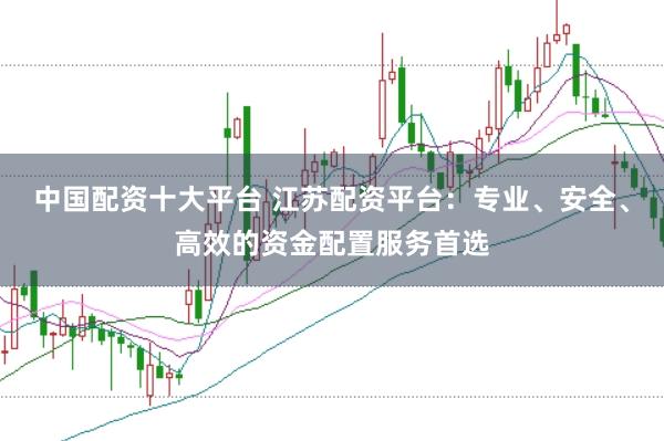 中国配资十大平台 江苏配资平台：专业、安全、高效的资金配置服务首选