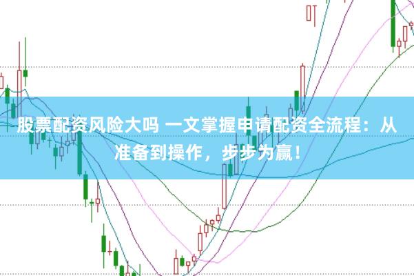 股票配资风险大吗 一文掌握申请配资全流程：从准备到操作，步步为赢！