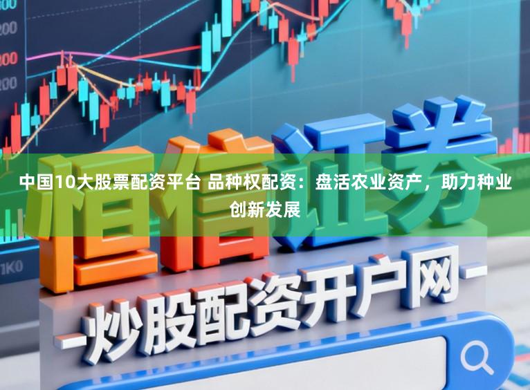 中国10大股票配资平台 品种权配资：盘活农业资产，助力种业创新发展
