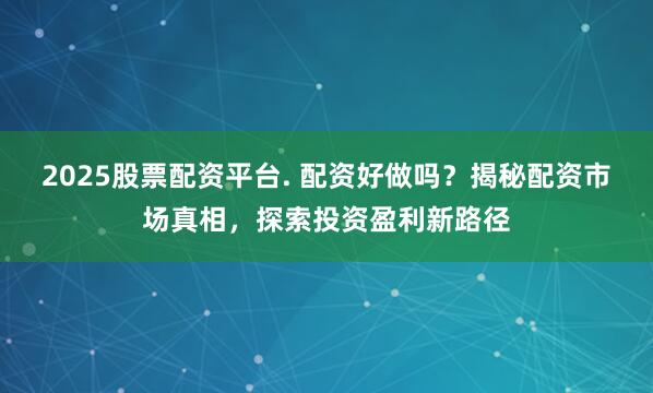 2025股票配资平台. 配资好做吗?揭秘配资市场真相,探索投资盈利新路径